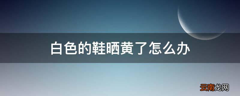 白色的鞋晒黄了怎么办