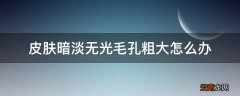 皮肤暗淡无光毛孔粗大怎么办
