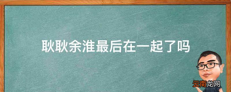 耿耿余淮最后在一起了吗