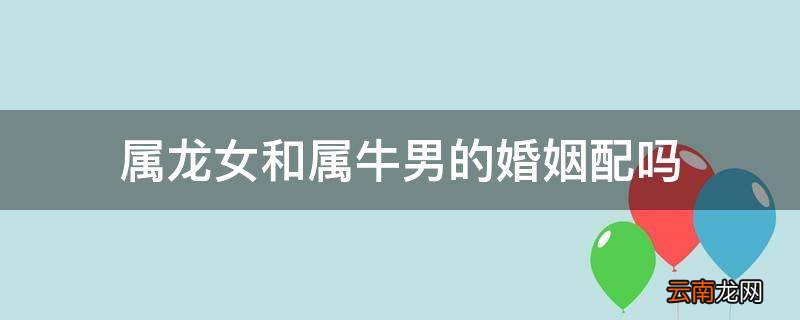 属龙女和属牛男的婚姻配吗
