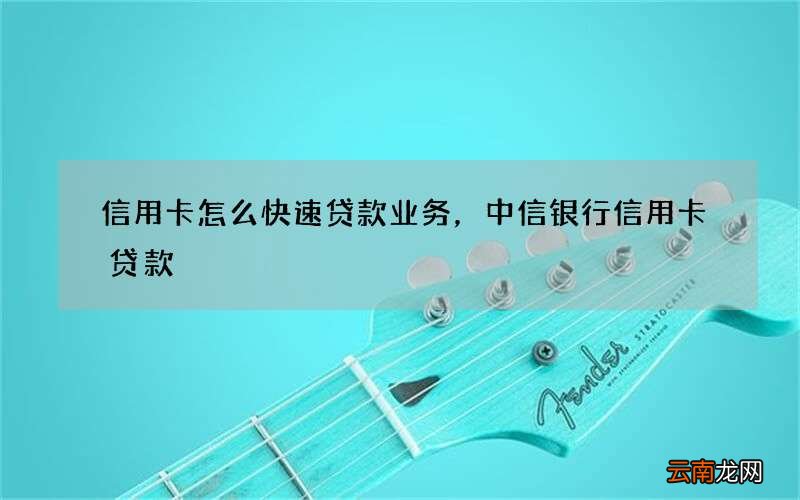 信用卡怎么快速贷款业务，中信银行信用卡贷款