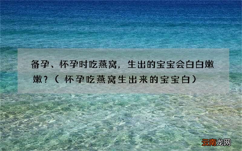 怀孕吃燕窝生出来的宝宝白 备孕、怀孕时吃燕窝，生出的宝宝会白白嫩嫩？